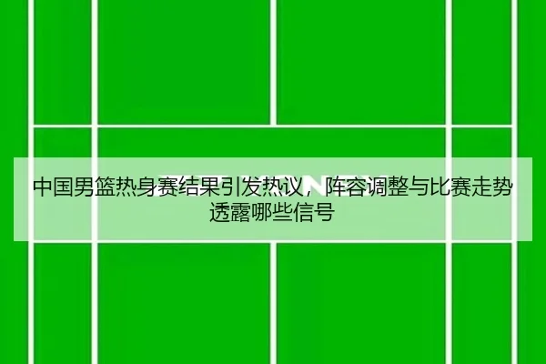中国男篮热身赛结果引发热议，阵容调整与比赛走势透露哪些信号 - kaiyun